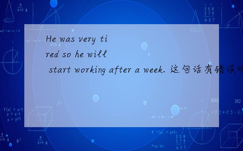 He was very tired so he will start working after a week. 这句话有错误吗?