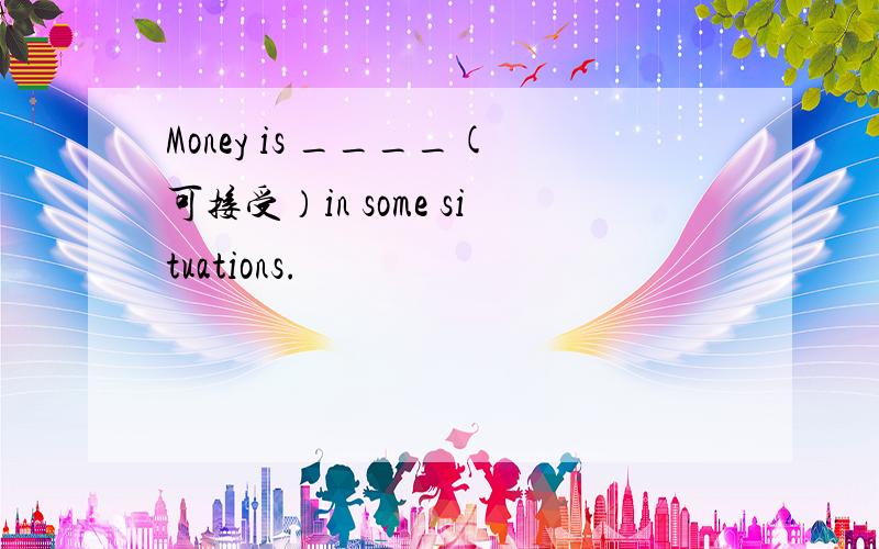 Money is ____(可接受）in some situations.