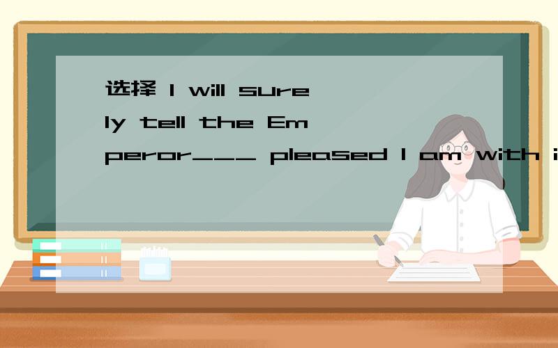 选择 I will surely tell the Emperor___ pleased I am with it.I will surely tell the Emperor___ pleased I am with it.A.how B.what C.who D.whom 选什么?什么从句?作什么语?