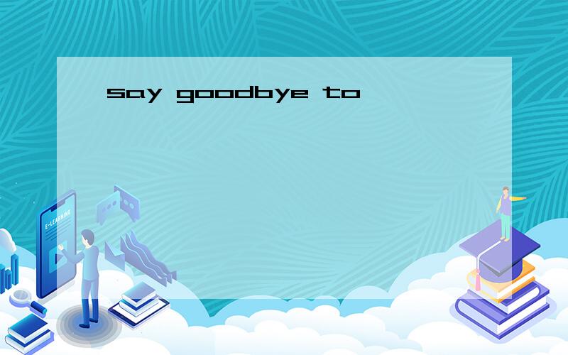 say goodbye to