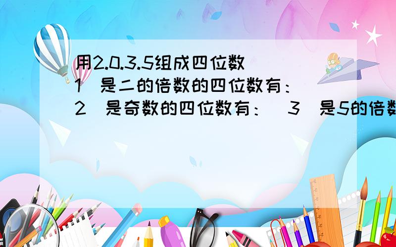 用2.0.3.5组成四位数（1）是二的倍数的四位数有：（2）是奇数的四位数有：（3）是5的倍数的四位数的有：每个数字只能用一次,全部写完,1