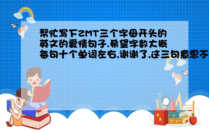 帮忙写下ZMT三个字母开头的英文的爱情句子.希望字数大概每句十个单词左右,谢谢了,这三句意思不用连起来的,带翻译