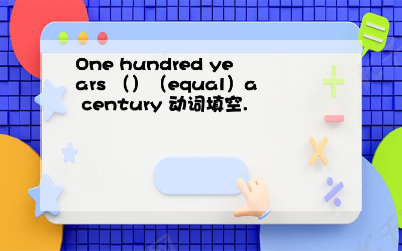 One hundred years （）（equal）a century 动词填空.