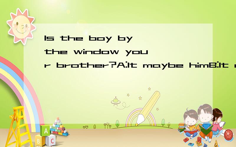 Is the boy by the window your brother?A:It maybe himB:It may be himC:It would be himD:Maybe it him