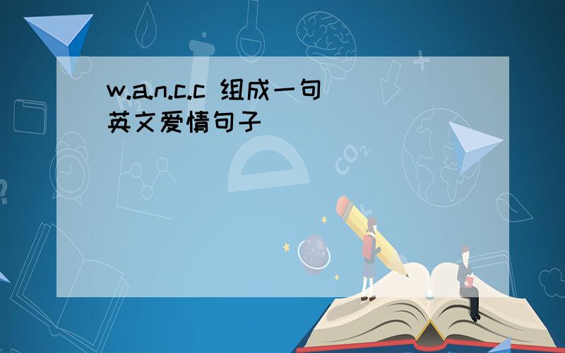 w.a.n.c.c 组成一句英文爱情句子