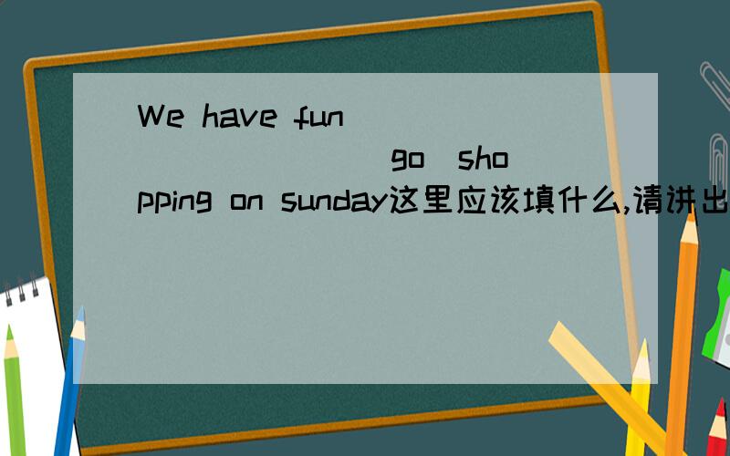 We have fun_________( go)shopping on sunday这里应该填什么,请讲出原因,