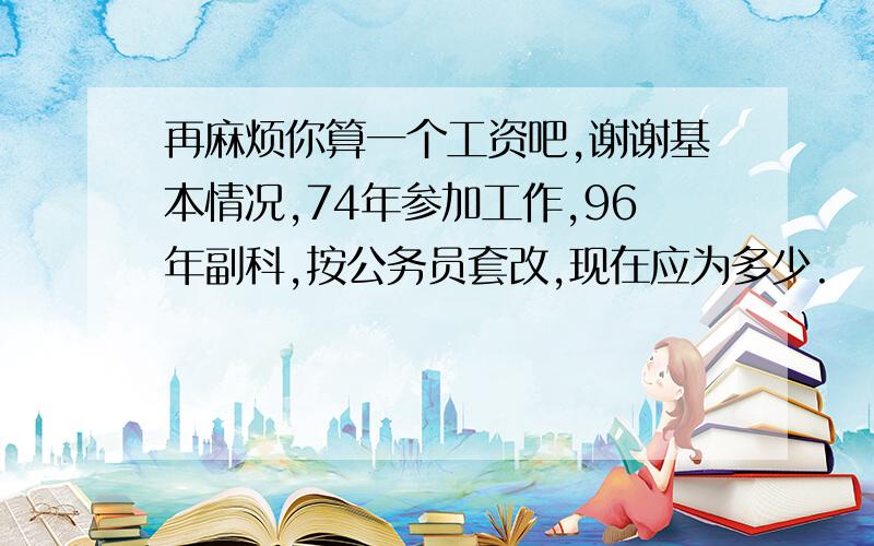 再麻烦你算一个工资吧,谢谢基本情况,74年参加工作,96年副科,按公务员套改,现在应为多少.