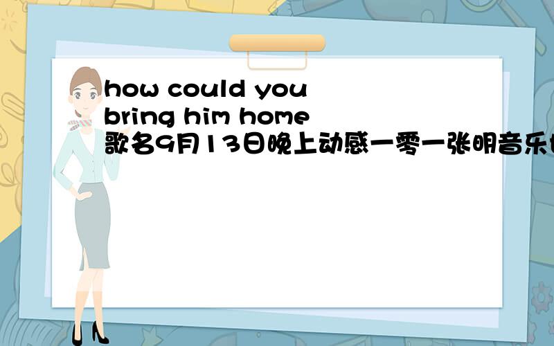 how could you bring him home歌名9月13日晚上动感一零一张明音乐世界里放了一首歌有一句歌词是“How could you bring him home”求歌名!