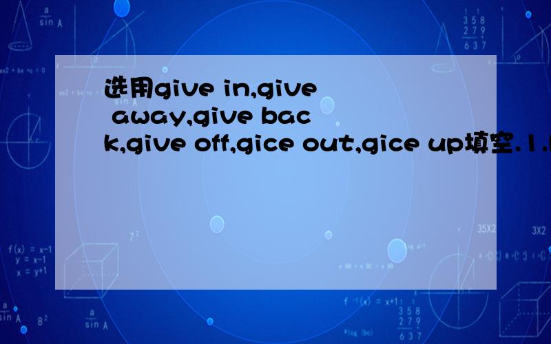 选用give in,give away,give back,give off,gice out,gice up填空.1.He picked up the pen and (     ) it (     ) to him.2.He doesn't only (     ) money；he spends his whole lire in looking after the poor.3.Tom's legs (     ) and he couldn't go any fa