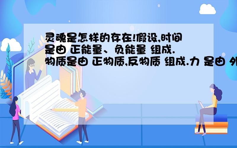 灵魂是怎样的存在!假设,时间是由 正能量、负能量 组成.物质是由 正物质,反物质 组成.力 是由 外作用力,内作用力 组成.正物质有正能量产生外作用力.可见的.外作用力包括：强力,弱力,电磁