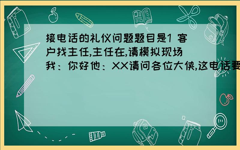 接电话的礼仪问题题目是1 客户找主任,主任在,请模拟现场我：你好他：XX请问各位大侠,这电话要怎么接?