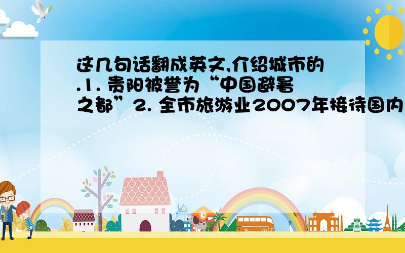 这几句话翻成英文,介绍城市的.1. 贵阳被誉为“中国避暑之都”2. 全市旅游业2007年接待国内游客1900万人,海外游客12万人；旅游总收入达170亿元.3. 2007年,我省餐饮业零售额70亿元.餐饮业占社会