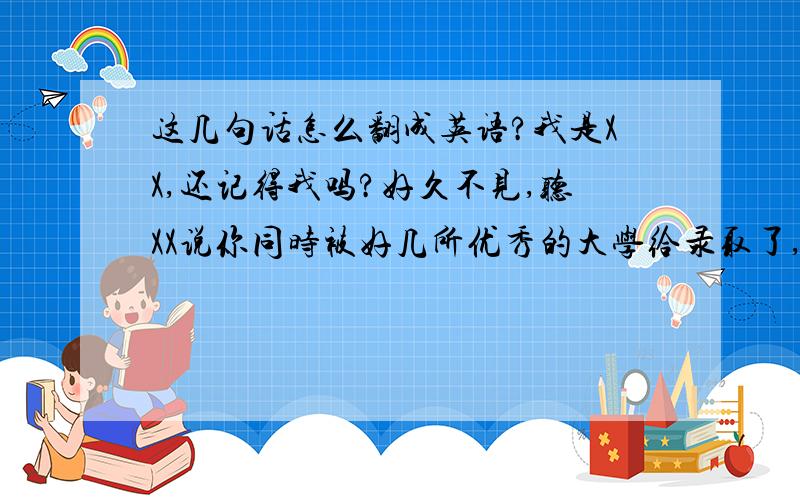 这几句话怎么翻成英语?我是XX,还记得我吗?好久不见,听XX说你同时被好几所优秀的大学给录取了,恭喜你!还有,上次我们在北京拍的合照你可以发给我吗?