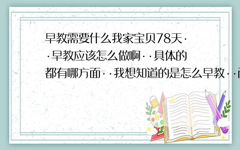 早教需要什么我家宝贝78天··早教应该怎么做啊··具体的都有哪方面··我想知道的是怎么早教··而不是早教怎么怎么好··谢谢