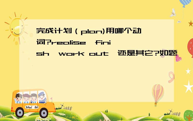 完成计划（plan)用哪个动词?realise,finish,work out,还是其它?如题