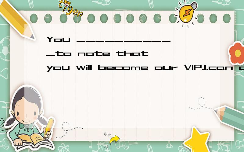 You ___________to note that you will become our VIP.1.can also like 2.may also like .