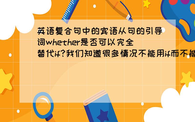 英语复合句中的宾语从句的引导词whether是否可以完全替代if?我们知道很多情况不能用if而不能用whether,那么什么情况只能用if吗?