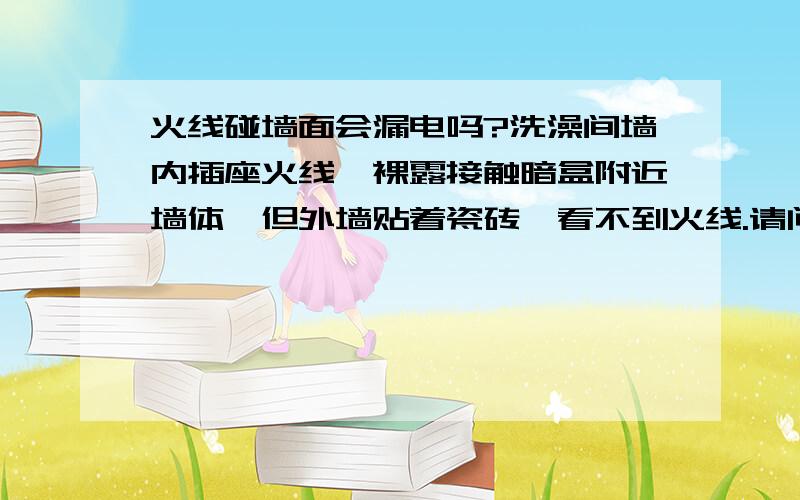 火线碰墙面会漏电吗?洗澡间墙内插座火线,裸露接触暗盒附近墙体,但外墙贴着瓷砖,看不到火线.请问安全吗?半米远的墙面经常洗澡冲水,不直接淋湿插座附近,但天气潮湿或洗澡水会浸湿墙面