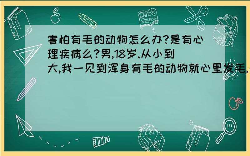 害怕有毛的动物怎么办?是有心理疾病么?男,18岁.从小到大,我一见到浑身有毛的动物就心里发毛,感到很害怕.包括猫,狗,鸡,鸭,鹅,兔子等等.偶尔有只猫狗窜到我脚边,我都会吓得跳起来.有一次