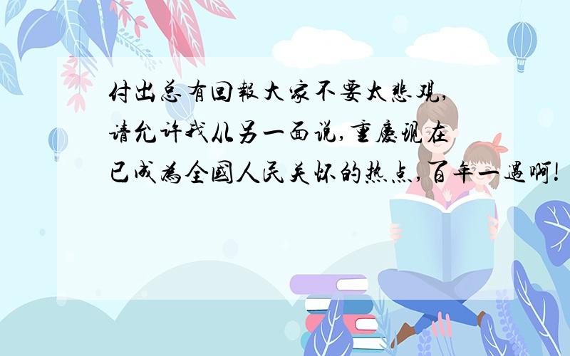 付出总有回报大家不要太悲观,请允许我从另一面说,重庆现在已成为全国人民关怀的热点,百年一遇啊!