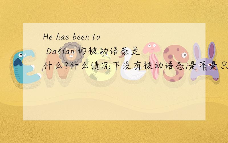 He has been to Dalian 的被动语态是什么?什么情况下没有被动语态,是不是只有及物动词才有被动语态.
