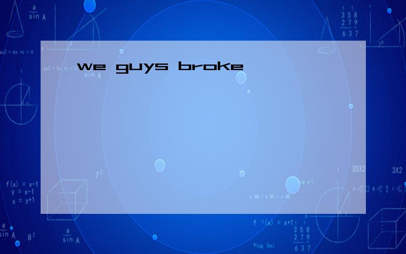 we guys broke