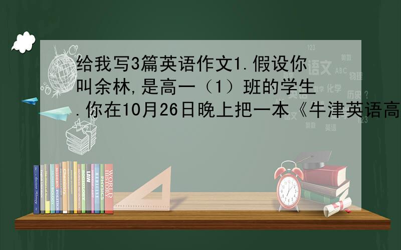 给我写3篇英语作文1.假设你叫余林,是高一（1）班的学生.你在10月26日晚上把一本《牛津英语高级汉语双字典》（oxford advanced learners’s english-chinese dictionary）丢在阅览室里,请你用英语写一则
