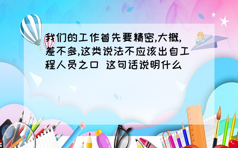 我们的工作首先要精密,大概,差不多,这类说法不应该出自工程人员之口 这句话说明什么