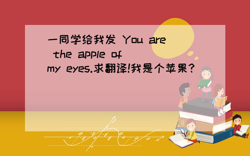 一同学给我发 You are the apple of my eyes.求翻译!我是个苹果?