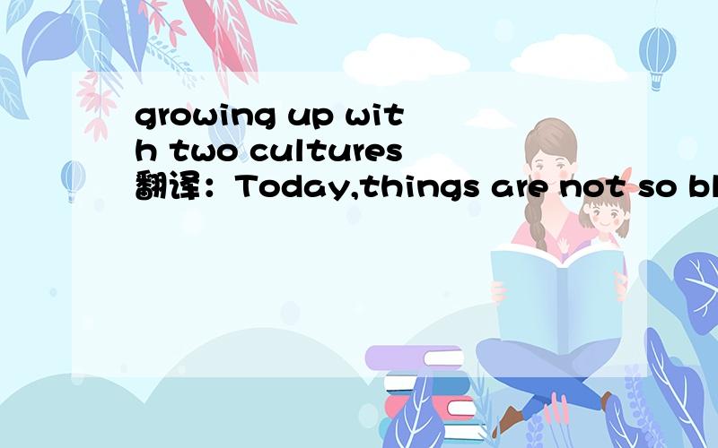 growing up with two cultures翻译：Today,things are not so black and white.People meet and work with different individuals and we have different homes.Whether we are Eastern or Weatern,we must open our minds to many views in order to survive.We mus