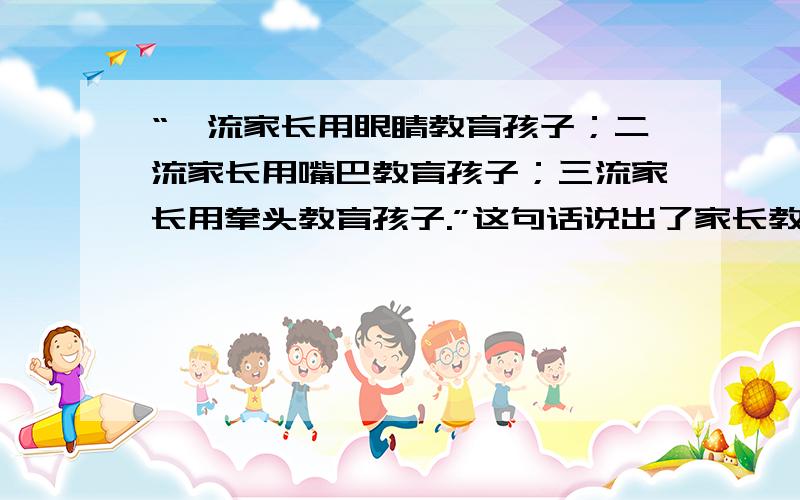 “一流家长用眼睛教育孩子；二流家长用嘴巴教育孩子；三流家长用拳头教育孩子.”这句话说出了家长教育孩子的三种“境界”,也包含着家长与孩子间太多的故事.请根据以上材料,并结合生