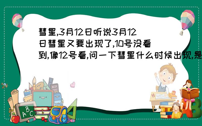 彗星,3月12日听说3月12日彗星又要出现了,10号没看到,像12号看,问一下彗星什么时候出现,是在晚上,傍晚,还是凌晨,具体几点告诉下,我在黑龙江齐齐哈尔可以看得到吗