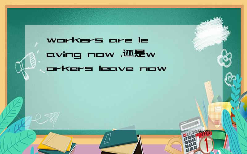 workers are leaving now .还是workers leave now