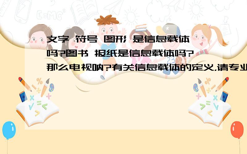 文字 符号 图形 是信息载体吗?图书 报纸是信息载体吗?那么电视呐?有关信息载体的定义，请专业一点的来回答~