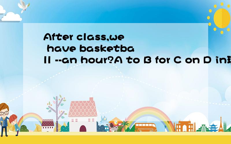 After class,we have basketball --an hour?A to B for C on D in理由