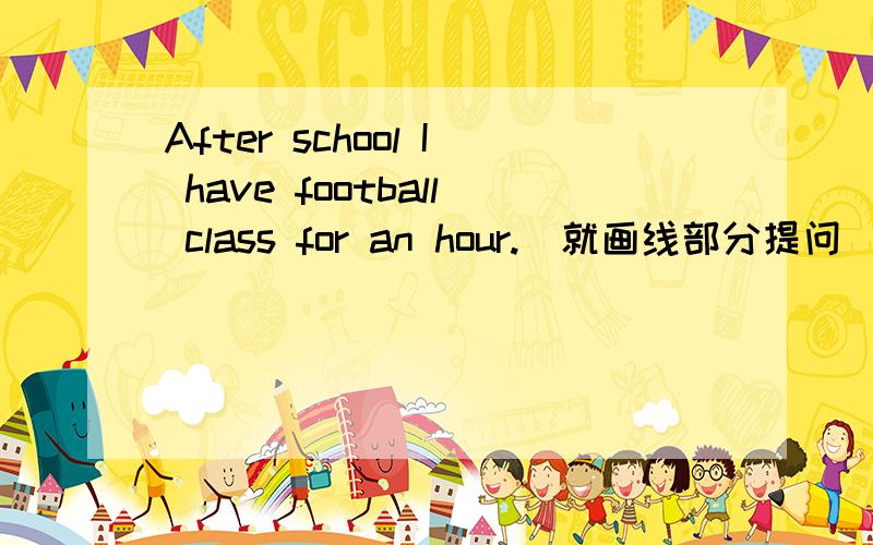 After school I have football class for an hour.(就画线部分提问）（for an hour）