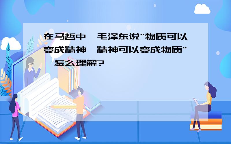 在马哲中,毛泽东说“物质可以变成精神,精神可以变成物质”,怎么理解?