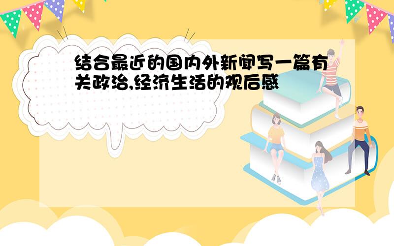 结合最近的国内外新闻写一篇有关政治,经济生活的观后感