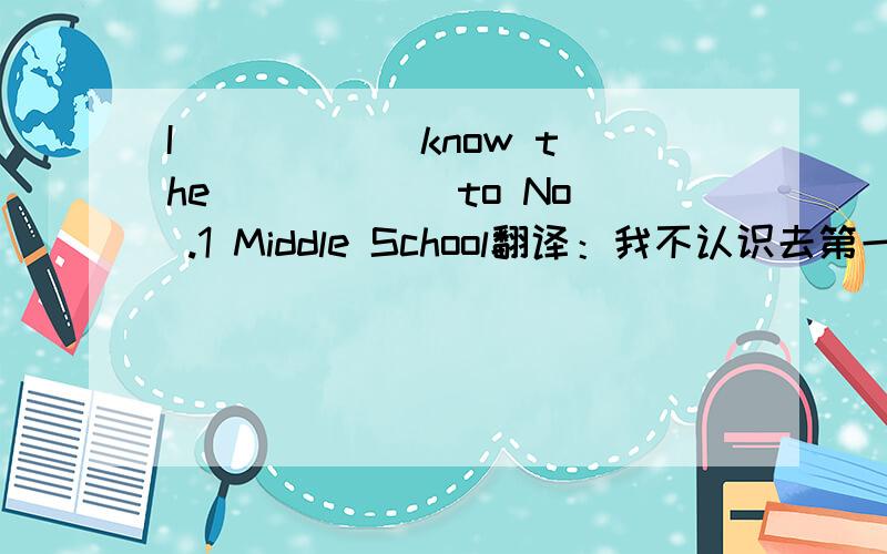 I _____ know the _____ to No .1 Middle School翻译：我不认识去第一中学的路.