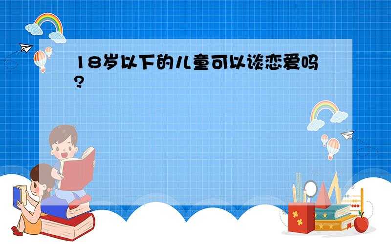 18岁以下的儿童可以谈恋爱吗?