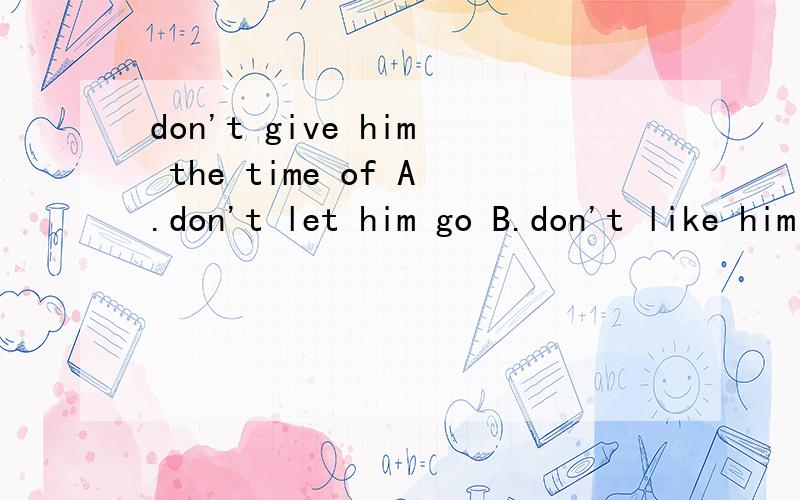 don't give him the time of A.don't let him go B.don't like him C.don't take himTony doesn't go to play with us.Because some of us don't give him the time of day.