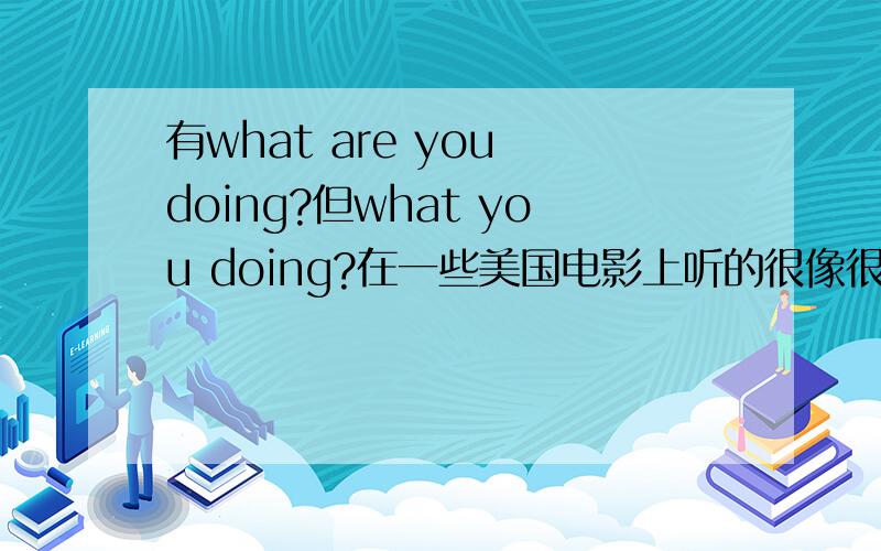 有what are you doing?但what you doing?在一些美国电影上听的很像很像what you doing?这是为什么?