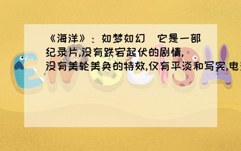 《海洋》：如梦如幻　它是一部纪录片,没有跌宕起伏的剧情,没有美轮美奂的特效,仅有平淡和写实,电影的主角不是人类,而是海洋中熟悉又陌生的动物们.　　电影的镜头向我们呈现出了天堂