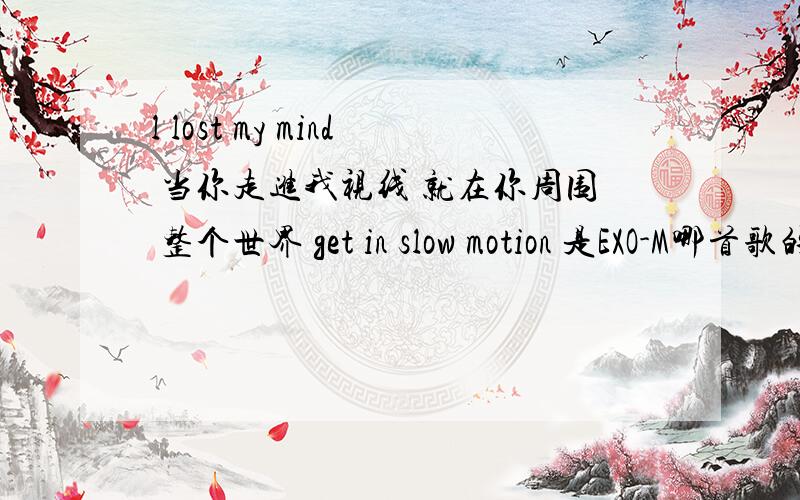 l lost my mind 当你走进我视线 就在你周围 整个世界 get in slow motion 是EXO-M哪首歌的歌词啊