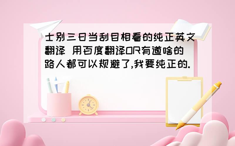 士别三日当刮目相看的纯正英文翻译 用百度翻译OR有道啥的路人都可以规避了,我要纯正的.