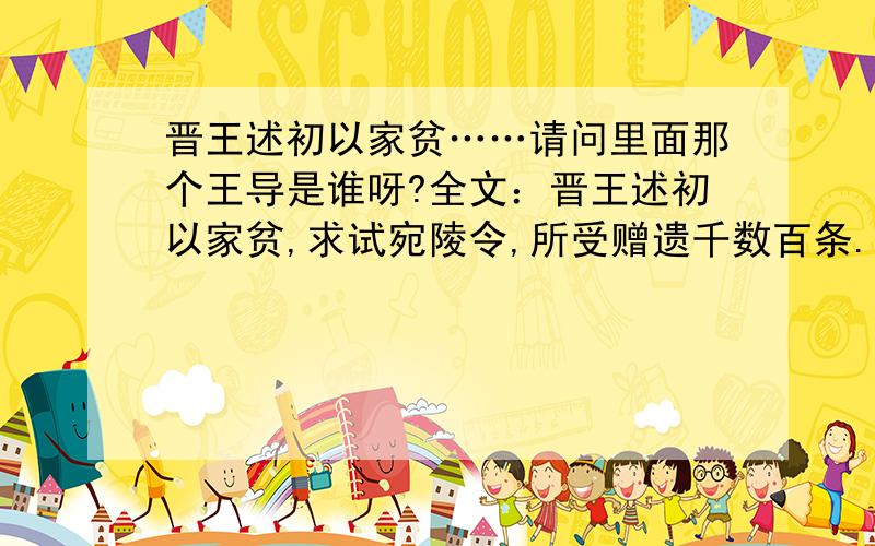 晋王述初以家贫……请问里面那个王导是谁呀?全文：晋王述初以家贫,求试宛陵令,所受赠遗千数百条.王导戒之,答曰：“足自当止.”时人未达也.其后屡居州郡,清洁绝伦,宅宇旧物不革于昔,始