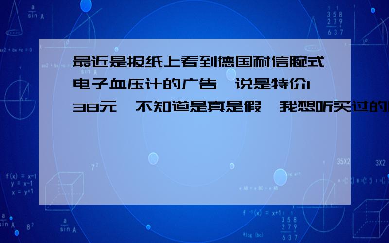 最近是报纸上看到德国耐信腕式电子血压计的广告,说是特价138元,不知道是真是假,我想听买过的朋友说一下,1、耐信腕式电子血压计测量准不准?2、耐信血压计使用起来方不方便?3、他的质量