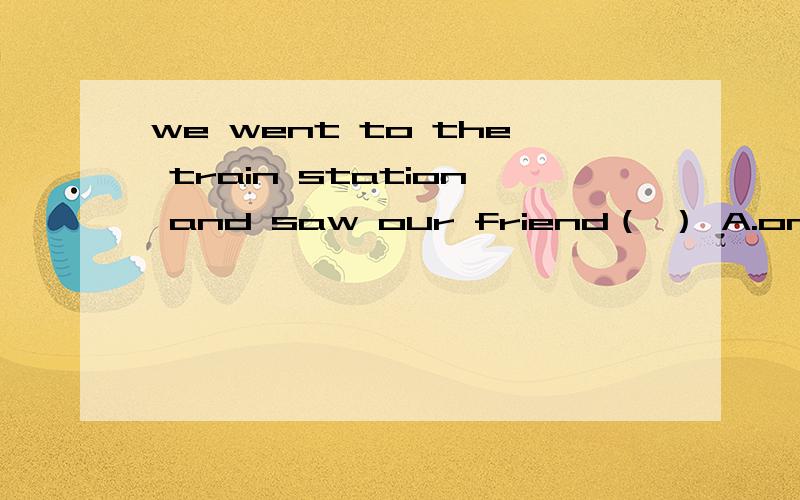 we went to the train station and saw our friend（ ） A.on B.out C.off D.over