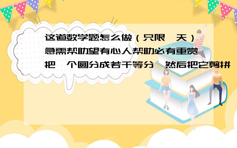 这道数学题怎么做（只限一天）急需帮助望有心人帮助必有重赏把一个圆分成若干等分,然后把它剪拼一个近似的长方形.已知这个长方形的宽是2cm,那么长方形的长是多少?