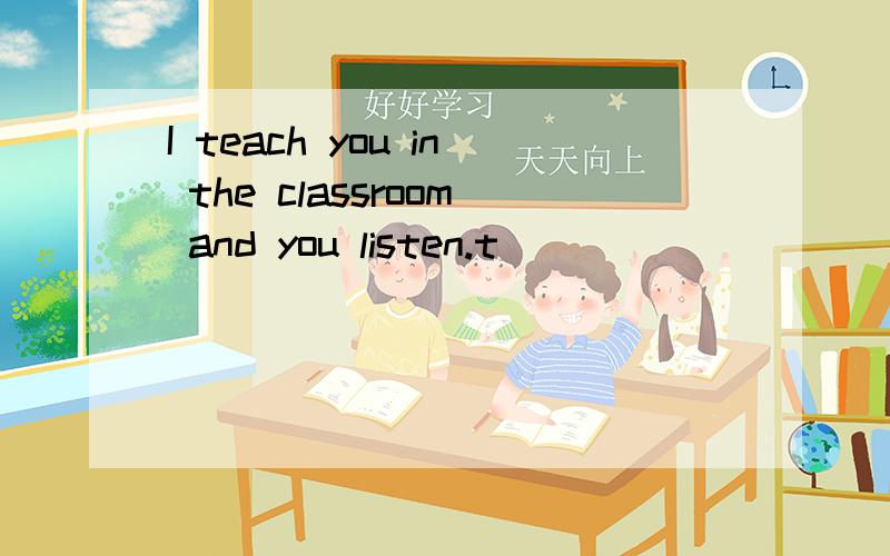 I teach you in the classroom and you listen.t( )